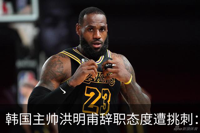 韩国主帅洪明甫辞职态度遭挑刺：没说对不起+离场时手插兜
